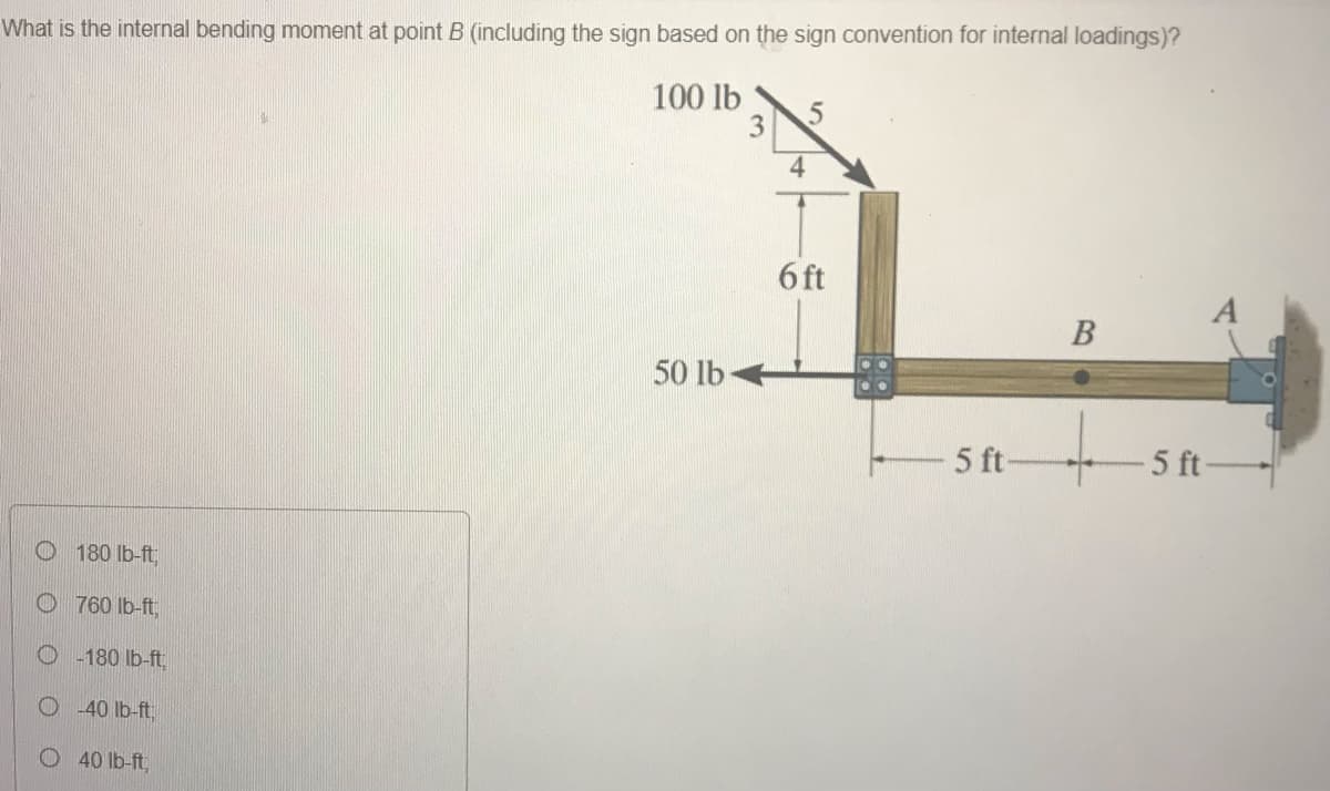 What is the internal bending moment at point B (including the sign based on the sign convention for internal loadings)?
100 lb
3.
4
6 ft
В
50 lb
5 ft
-5 ft-
O 180 lb-ft,
O 760 Ib-ft,
-180 lb-ft,
40 Ib-ft
40 lb-ft,
