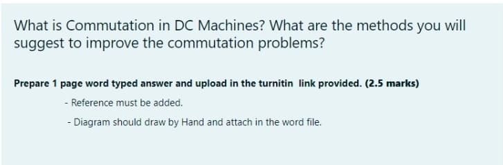 What is Commutation in DC Machines? What are the methods you will
suggest to improve the commutation problems?
Prepare 1 page word typed answer and upload in the turnitin link provided. (2.5 marks)
- Reference must be added.
- Diagram should draw by Hand and attach in the word file.
