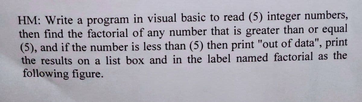 HM: Write a program in visual basic to read (5) integer numbers,
then find the factorial of any number that is greater than or equal
(5), and if the number is less than (5) then print "out of data", print
the results on a list box and in the label named factorial as the
following figure.
%3D
