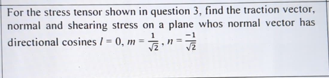 For the stress tensor shown in question 3, find the traction vector,
normal and shearing stress on a plane whos normal vector has
1
directional cosines / = 0, m = ½,
n
9
FS