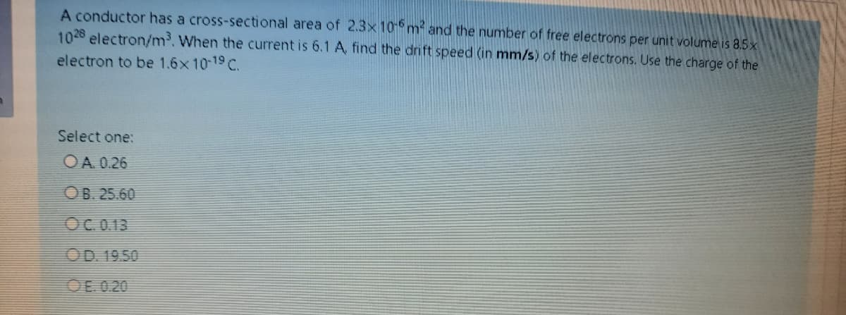 A conductor has a cross-sectional area of 2.3x 10P m and the number of free electrons per unit volume is 8.5x
1028 electron/m³. When the current is 6.1 A, find the drift speed (in mm/s) of the electrons. Use the charge of the
electron to be 1.6x1019 C.
Select one:
OA 0.26
OB. 25.60
OC.0.13
OD. 19.50
OE 0.20
