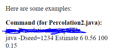 Here are some examples:
Command (for Percolation2.java):
java -Dseed=1234 Estimate 6 0.56 100
0.15
