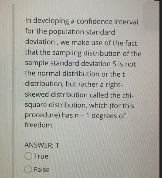 In developing a confidence interval
for the population standard
deviation, we make use of the fact
that the sampling distribution of the
sample standard deviation S is not
the normal distribution or the t
distribution, but rather a right-
skewed distribution called the chi-
square distribution, which (for this
procedure) has n-1 degrees of
freedom.
ANSWER: T
O True
False

