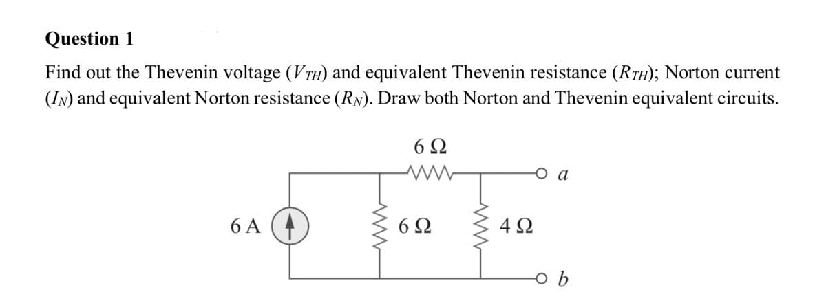 Question 1
Find out the Thevenin voltage (VTH) and equivalent Thevenin resistance (RTH); Norton current
(IN) and equivalent Norton resistance (RN). Draw both Norton and Thevenin equivalent circuits.
6 Ω
o a
6 A (4
6Ω
4Ω
