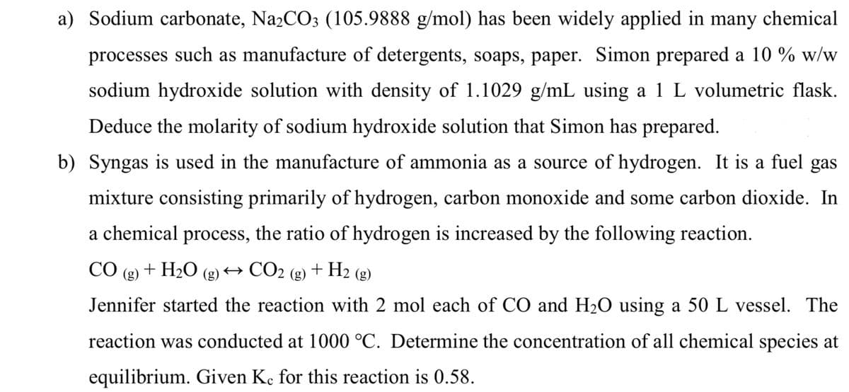 a) Sodium carbonate, Na₂CO3 (105.9888 g/mol) has been widely applied in many chemical
processes such as manufacture of detergents, soaps, paper. Simon prepared a 10 % w/w
sodium hydroxide solution with density of 1.1029 g/mL using a 1 L volumetric flask.
Deduce the molarity of sodium hydroxide solution that Simon has prepared.
b) Syngas is used in the manufacture of ammonia as a source of hydrogen. It is a fuel gas
mixture consisting primarily of hydrogen, carbon monoxide and some carbon dioxide. In
a chemical process, the ratio of hydrogen is increased by the following reaction.
CO (g) + H₂O
+ H₂ (g)
→ CO₂
(g)
(g)
Jennifer started the reaction with 2 mol each of CO and H₂O using a 50 L vessel. The
reaction was conducted at 1000 °C. Determine the concentration of all chemical species at
equilibrium. Given Ke for this reaction is 0.58.