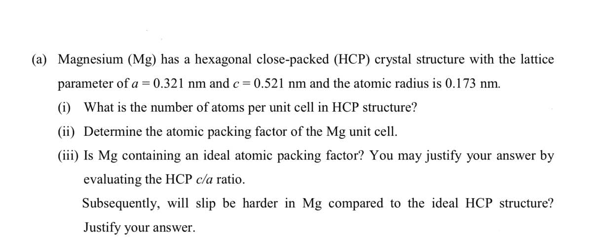 (a) Magnesium (Mg) has a hexagonal close-packed (HCP) crystal structure with the lattice
parameter of a = 0.321 nm and c= 0.521 nm and the atomic radius is 0.173 nm.
(i) What is the number of atoms per unit cell in HCP structure?
(ii) Determine the atomic packing factor of the Mg unit cell.
(iii) Is Mg containing an ideal atomic packing factor? You may justify your answer by
evaluating the HCP c/a ratio.
Subsequently, will slip be harder in Mg compared to the ideal HCP structure?
Justify your answer.
