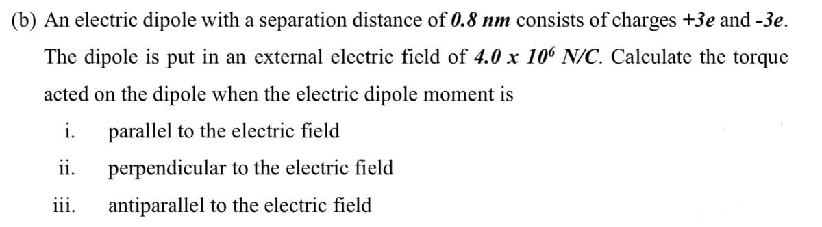 (b) An electric dipole with a separation distance of 0.8 nm consists of charges +3e and -3e.
The dipole is put in an external electric field of 4.0 x 106 N/C. Calculate the torque
acted on the dipole when the electric dipole moment is
i.
parallel to the electric field
ii.
perpendicular to the electric field
iii.
antiparallel to the electric field
