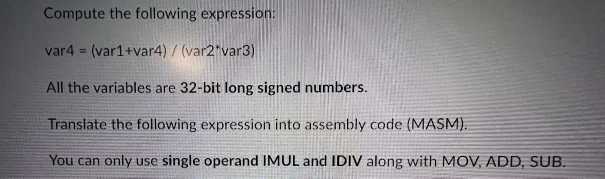 Compute the following expression:
var4 = (var1+var4) / (var2*var3)
All the variables are 32-bit long signed numbers.
Translate the following expression into assembly code (MASM).
You can only use single operand IMUL and IDIV along with MOV, ADD, SUB.