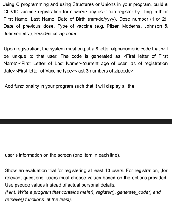 Using C programming and using Structures or Unions in your program, build a
COVID vaccine registration form where any user can register by filling in their
First Name, Last Name, Date of Birth (mm/dd/yyyy), Dose number (1 or 2),
Date of previous dose, Type of vaccine (e.g. Pfizer, Moderna, Johnson &
Johnson etc.), Residential zip code.
Upon registration, the system must output a 8 letter alphanumeric code that will
be unique to that user. The code is generated as <First letter of First
Name><First Letter of Last Name><current age of user -as of registration
date><First letter of Vaccine type><last 3 numbers of zipcode>
Add functionality in your program such that it will display all the
user's information on the screen (one item in each line).
Show an evaluation trial for registering at least 10 users. For registration, for
relevant questions, users must choose values based on the options provided.
Use pseudo values instead of actual personal details.
(Hint: Write a program that contains main(), register(), generate_code() and
retrieve() functions, at the least).