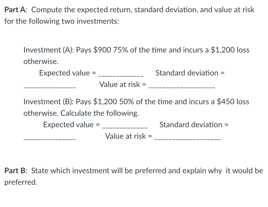 Part A: Compute the expected return, standard deviation, and value at risk
for the following two investments:
Investment (A): Pays $900 75% of the time and incurs a $1,200 loss
otherwise.
Expected value=
Value at risk =
Standard deviation =
Investment (B): Pays $1,200 50% of the time and incurs a $450 loss
otherwise. Calculate the following.
Expected value =
Value at risk =
Standard deviation =
Part B: State which investment will be preferred and explain why it would be
preferred.