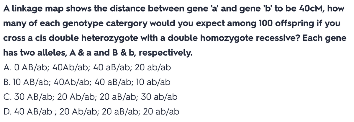 A linkage map shows the distance between gene 'a' and gene 'b' to be 40CM, how
many of each genotype catergory would you expect among 100 offspring if you
cross a cis double heterozygote with a double homozygote recessive? Each gene
has two alleles, A & a and B & b, respectively.
A. O AB/ab; 40Ab/ab; 40 aB/ab; 20 ab/ab
B. 10 AB/ab; 40Ab/ab; 40 aB/ab; 10 ab/ab
C. 30 AB/ab; 20 Ab/ab; 20 aB/ab; 30 ab/ab
D. 40 AB/ab; 20 Ab/ab; 20 aB/ab; 20 ab/ab