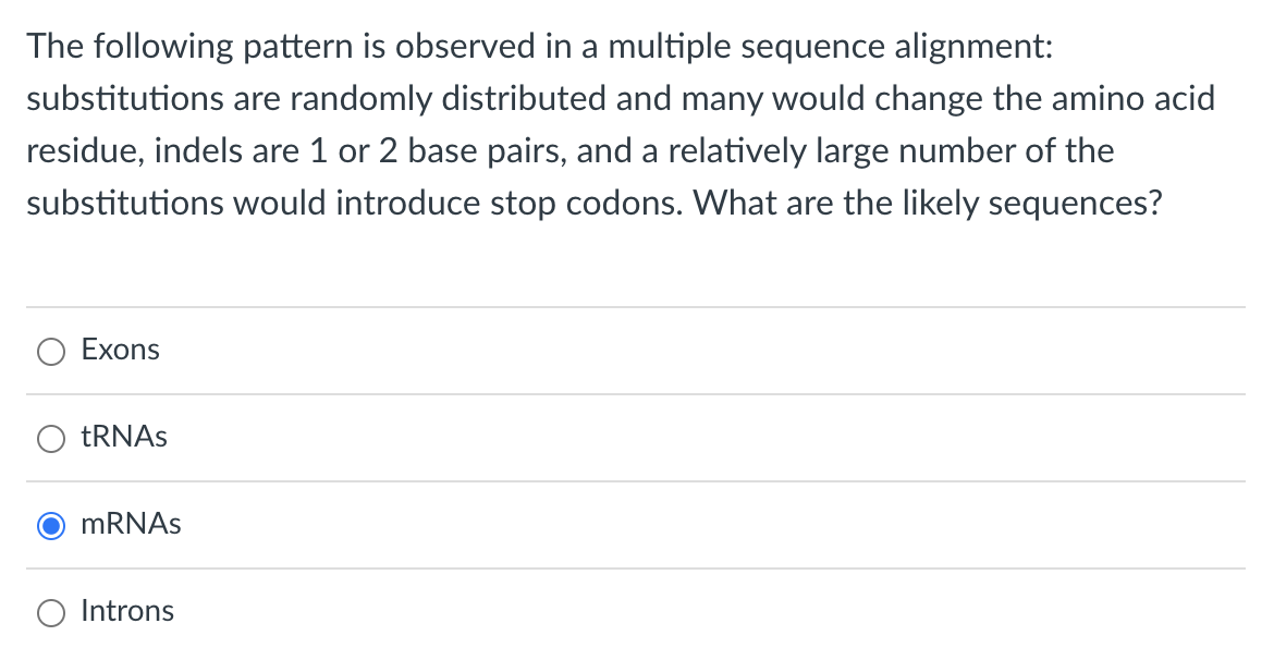 The following pattern is observed in a multiple sequence alignment:
substitutions are randomly distributed and many would change the amino acid
residue, indels are 1 or 2 base pairs, and a relatively large number of the
substitutions would introduce stop codons. What are the likely sequences?
Exons
tRNAs
mRNAs
Introns