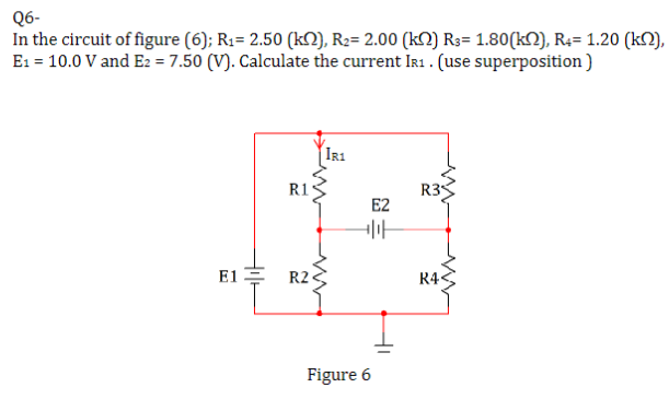 Q6-
In the circuit of figure (6); R₁= 2.50 (k), R₂= 2.00 (kN) R3= 1.80(k), R4= 1.20 (k),
E₁ = 10.0 V and E2 = 7.50 (V). Calculate the current IR1. (use superposition)
E1=
R1
IR1
R2
www
E2
Figure 6
+H
=
R3
R4<