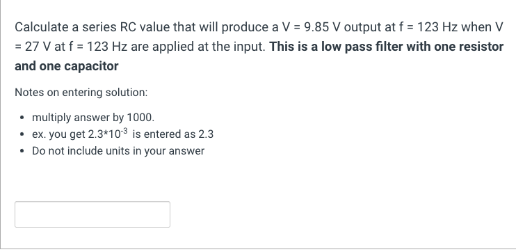 Calculate a series RC value that will produce a V = 9.85 V output at f= 123 Hz when V
= 27 V at f = 123 Hz are applied at the input. This is a low pass filter with one resistor
and one capacitor
Notes on entering solution:
• multiply answer by 1000.
• ex. you get 2.3*10-³ is entered as 2.3
• Do not include units in your answer