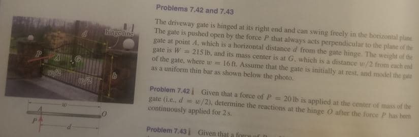 Problems 7.42 and 7.43
The driveway gate is hinged at its right end and can swing freely in the horizontal plane
The gate is pushed open by the force P that always acts perpendicular to the plane of the
gate at point A. which is a horizontal distance d from the gate hinge. The weight of the
gate is W = 215 lb, and its mass center is at G, which is a distance w/2 from each end
of the gate, where w = 16 ft. Assume that the gate is initially at rest, and model the gate
as a uniform thin bar as shown below the photo.
hinge line
/2
Problem 7.42i Given that a force of P
gate (i.e., d = w/2), determine the reactions at the hinge O after the force P has heen
continuously applied for 2 s.
20 lb is applied at the center of mass of the
Problem 7.43 Given that a

