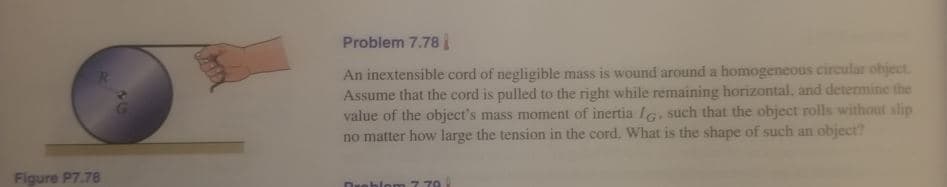 Problem 7.78
An inextensible cord of negligible mass is wound around a homogeneous circular object.
Assume that the cord is pulled to the right while remaining horizontal, and detemine the
value of the object's mass moment of inertia IG, such that the object rolls without slip
no matter how large the tension in the cord. What is the shape of such an object?
Figure P7.78
Duoblom 77 70
