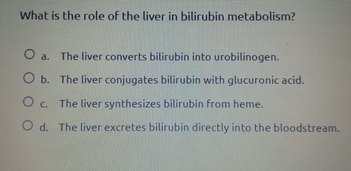 What is the role of the liver in bilirubin metabolism?
○ a.
The liver converts bilirubin into urobilinogen.
O b. The liver conjugates bilirubin with glucuronic acid.
○ C.
The liver synthesizes bilirubin from heme.
Od. The liver excretes bilirubin directly into the bloodstream.