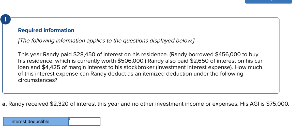 !
Required information
[The following information applies to the questions displayed below.]
This year Randy paid $28,450 of interest on his residence. (Randy borrowed $456,000 to buy
his residence, which is currently worth $506,000.) Randy also paid $2,650 of interest on his car
loan and $4,425 of margin interest to his stockbroker (investment interest expense). How much
of this interest expense can Randy deduct as an itemized deduction under the following
circumstances?
a. Randy received $2,320 of interest this year and no other investment income or expenses. His AGI is $75,000.
Interest deductible