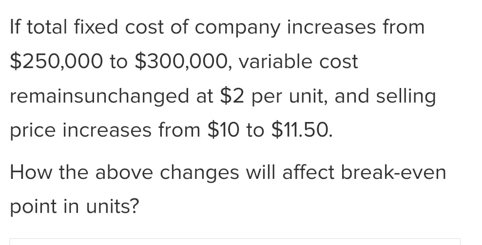 If total fixed cost of company increases from
$250,000 to $300,000, variable cost
remainsunchanged at $2 per unit, and selling
price increases from $10 to $11.50.
How the above changes will affect break-even
point in units?