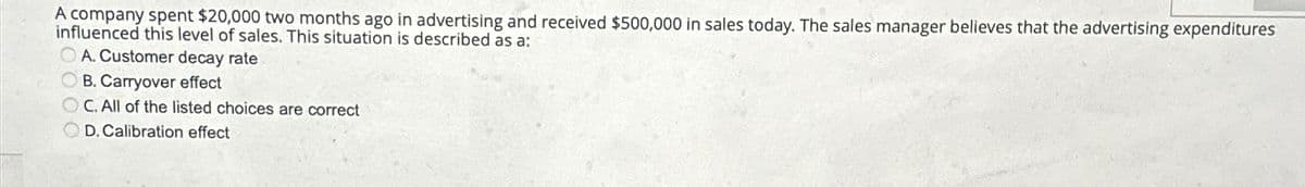 A company spent $20,000 two months ago in advertising and received $500,000 in sales today. The sales manager believes that the advertising expenditures
influenced this level of sales. This situation is described as a:
A. Customer decay rate
B. Carryover effect
OC. All of the listed choices are correct
D. Calibration effect