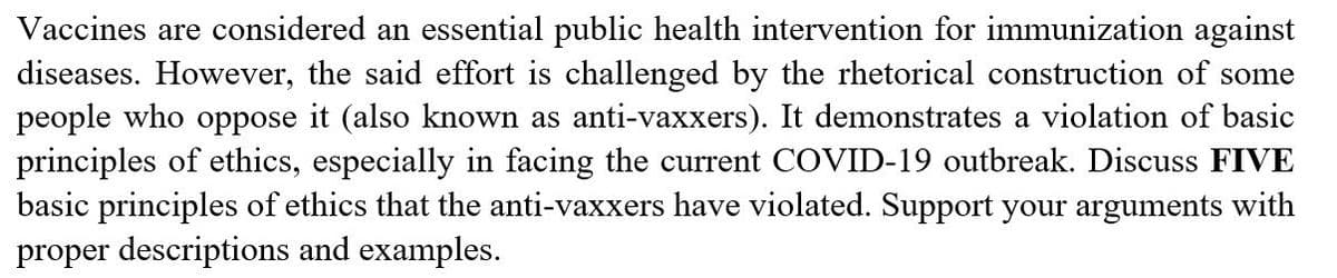 Vaccines are considered an essential public health intervention for immunization against
diseases. However, the said effort is challenged by the rhetorical construction of some
people who oppose it (also known as anti-vaxxers). It demonstrates a violation of basic
principles of ethics, especially in facing the current COVID-19 outbreak. Discuss FIVE
basic principles of ethics that the anti-vaxxers have violated. Support your arguments with
proper descriptions and examples.
