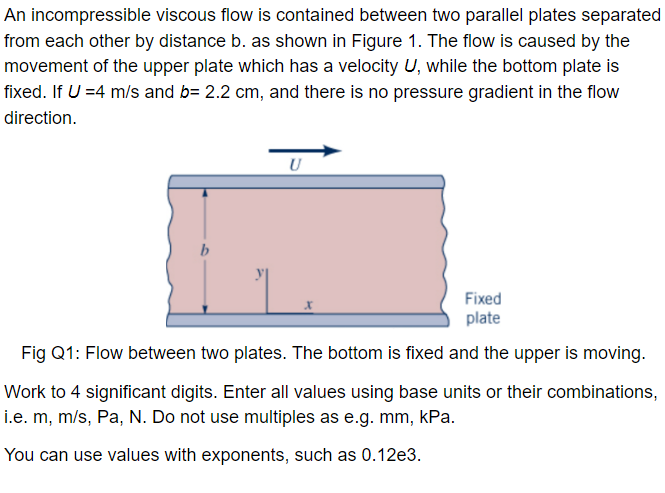 An incompressible viscous flow is contained between two parallel plates separated
from each other by distance b. as shown in Figure 1. The flow is caused by the
movement of the upper plate which has a velocity U, while the bottom plate is
fixed. If U =4 m/s and b= 2.2 cm, and there is no pressure gradient in the flow
direction.
b
U
Fixed
plate
Fig Q1: Flow between two plates. The bottom is fixed and the upper is moving.
Work to 4 significant digits. Enter all values using base units or their combinations,
i.e. m, m/s, Pa, N. Do not use multiples as e.g. mm, kPa.
You can use values with exponents, such as 0.12e3.