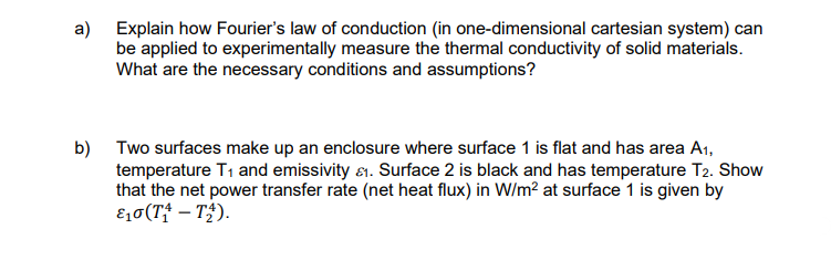 a) Explain how Fourier's law of conduction (in one-dimensional cartesian system) can
be applied to experimentally measure the thermal conductivity of solid materials.
What are the necessary conditions and assumptions?
b) Two surfaces make up an enclosure where surface 1 is flat and has area A₁,
temperature T₁ and emissivity &. Surface 2 is black and has temperature T2. Show
that the net power transfer rate (net heat flux) in W/m² at surface 1 is given by
ε₁0 (T₁ - T₂).
