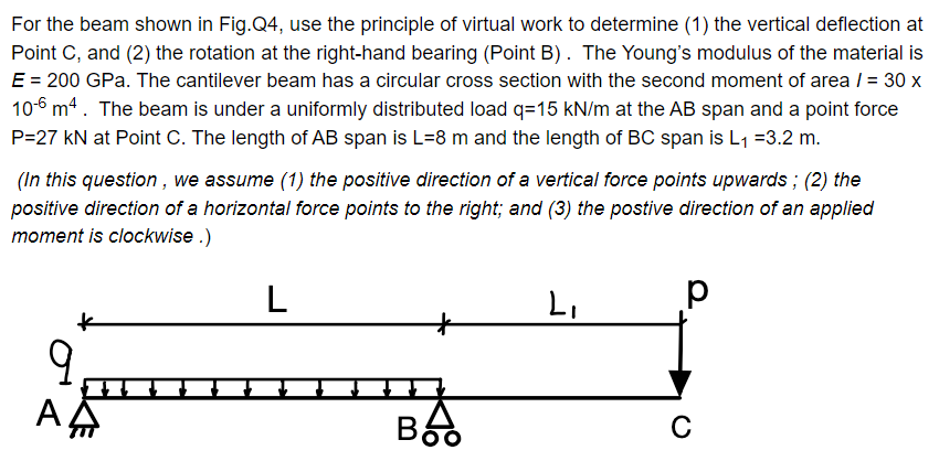 For the beam shown in Fig.Q4, use the principle of virtual work to determine (1) the vertical deflection at
Point C, and (2) the rotation at the right-hand bearing (Point B). The Young's modulus of the material is
E = 200 GPa. The cantilever beam has a circular cross section with the second moment of area / = 30 x
10-6 m4. The beam is under a uniformly distributed load q=15 kN/m at the AB span and a point force
P=27 kN at Point C. The length of AB span is L=8 m and the length of BC span is L₁ =3.2 m.
(In this question, we assume (1) the positive direction of a vertical force points upwards; (2) the
positive direction of a horizontal force points to the right; and (3) the postive direction of an applied
moment is clockwise.)
k
9
ΑΔ
L
Boo
L₁
р
с