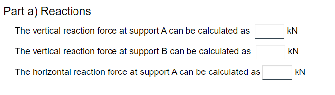 Part a) Reactions
The vertical reaction force at support A can be calculated as
The vertical reaction force at support B can be calculated as
The horizontal reaction force at support A can be calculated as
KN
KN
KN
