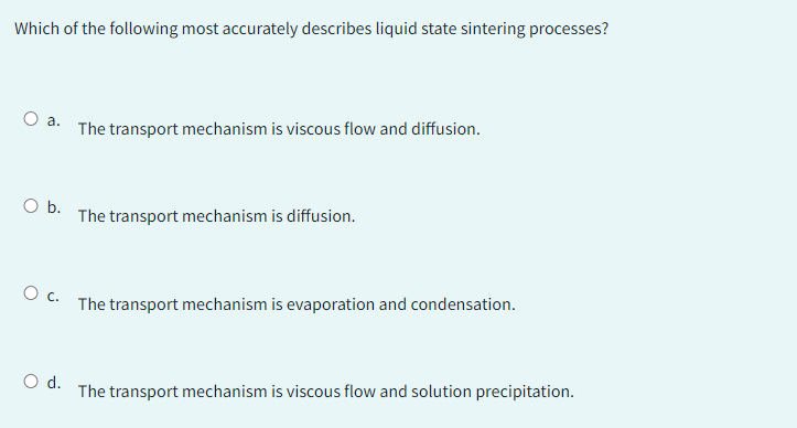 Which of the following most accurately describes liquid state sintering processes?
O a.
O b.
O C.
O d.
The transport mechanism is viscous flow and diffusion.
The transport mechanism is diffusion.
The transport mechanism is evaporation and condensation.
The transport mechanism is viscous flow and solution precipitation.