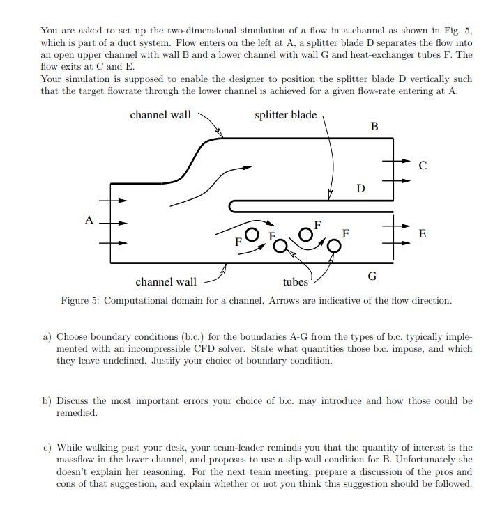 You are asked to set up the two-dimensional simulation of a flow in a channel as shown in Fig. 5,
which is part of a duct system. Flow enters on the left at A, a splitter blade D separates the flow into
an open upper channel with wall B and a lower channel with wall G and heat-exchanger tubes F. The
flow exits at C and E.
Your simulation is supposed to enable the designer to position the splitter blade D vertically such
that the target flowrate through the lower channel is achieved for a given flow-rate entering at A.
channel wall
splitter blade
D
B
с
F
F
ago
G
channel wall
tubes
Figure 5: Computational domain for a channel. Arrows are indicative of the flow direction.
E
a) Choose boundary conditions (b.c.) for the boundaries A-G from the types of b.c. typically imple-
mented with an incompressible CFD solver. State what quantities those b.c. impose, and which
they leave undefined. Justify your choice of boundary condition.
b) Discuss the most important errors your choice of b.c. may introduce and how those could be
remedied.
c) While walking past your desk, your team-leader reminds you that the quantity of interest is the
massflow in the lower channel, and proposes to use a slip-wall condition for B. Unfortunately she
doesn't explain her reasoning. For the next team meeting, prepare a discussion of the pros and
cons of that suggestion, and explain whether or not you think this suggestion should be followed.