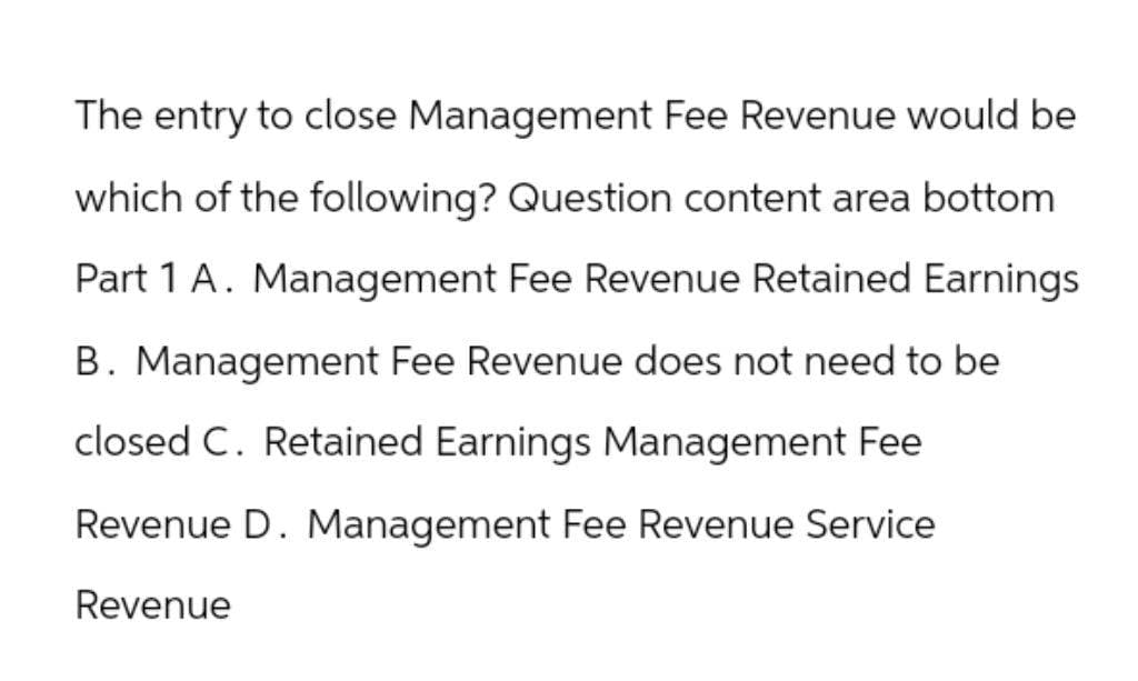 The entry to close Management Fee Revenue would be
which of the following? Question content area bottom
Part 1 A. Management Fee Revenue Retained Earnings
B. Management Fee Revenue does not need to be
closed C. Retained Earnings Management Fee
Revenue D. Management Fee Revenue Service
Revenue