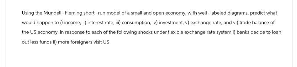 Using the Mundell - Fleming short-run model of a small and open economy, with well-labeled diagrams, predict what
would happen to i) income, ii) interest rate, iii) consumption, iv) investment, v) exchange rate, and vi) trade balance of
the US economy, in response to each of the following shocks under flexible exchange rate system i) banks decide to loan
out less funds ii) more foreigners visit US