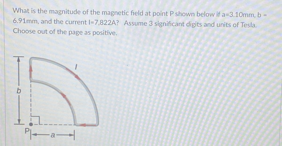 Te―a
What is the magnitude of the magnetic field at point P shown below if a=3.10mm, b =
6.91mm, and the current 1=7,822A? Assume 3 significant digits and units of Tesla.
Choose out of the page as positive.