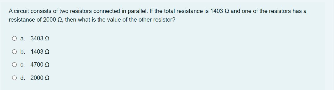 A circuit consists of two resistors connected in parallel. If the total resistance is 1403 Q and one of the resistors has a
resistance of 2000 Q, then what is the value of the other resistor?
O a. 3403 .
O b. 1403 e
O c. 47000
O d. 2000 Q
