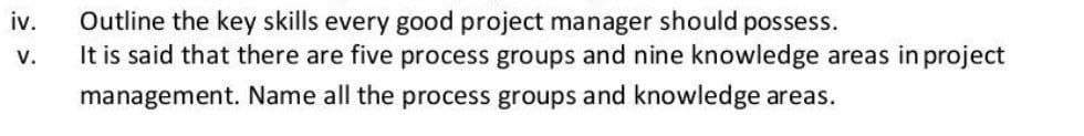 Outline the key skills every good project manager should possess.
It is said that there are five process groups and nine knowledge areas in project
iv.
v.
management. Name all the process groups and knowledge areas.
