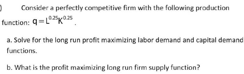 Consider a perfectly competitive firm with the following production
function: q=L025K0.25
a. Solve for the long run profit maximizing labor demand and capital demand
functions.
b. What is the profit maximizing long run firm supply function?

