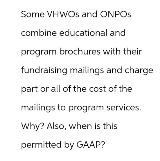 Some VHWOS and ONPOS
combine educational and
program brochures with their
fundraising mailings and charge
part or all of the cost of the
mailings to program services.
Why? Also, when is this
permitted by GAAP?