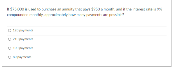 If $75,000 is used to purchase an annuity that pays $950 a month, and if the interest rate is 9%
compounded monthly, approximately how many payments are possible?
120 payments
O 210 payments
O 100 payments
O 80 payments
