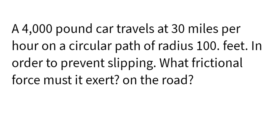 A 4,000 pound car travels at 30 miles per
hour on a circular path of radius 100. feet. In
order to prevent slipping. What frictional
force must it exert? on the road?
