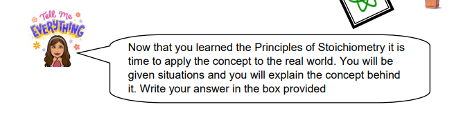 Tell me
EVERYTHING
Now that you learned the Principles of Stoichiometry it is
time to apply the concept to the real world. You will be
given situations and you will explain the concept behind
it. Write your answer in the box provided
