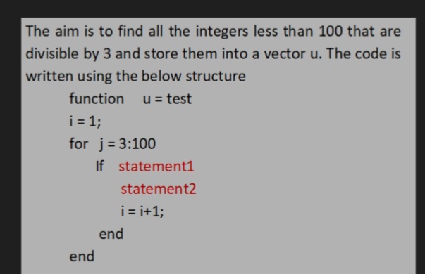 The aim is to find all the integers less than 100 that are
divisible by 3 and store them into a vector u. The code is
written using the below structure
function
u = test
i= 1;
for j= 3:100
If statement1
statement2
i= i+1;
end
end
