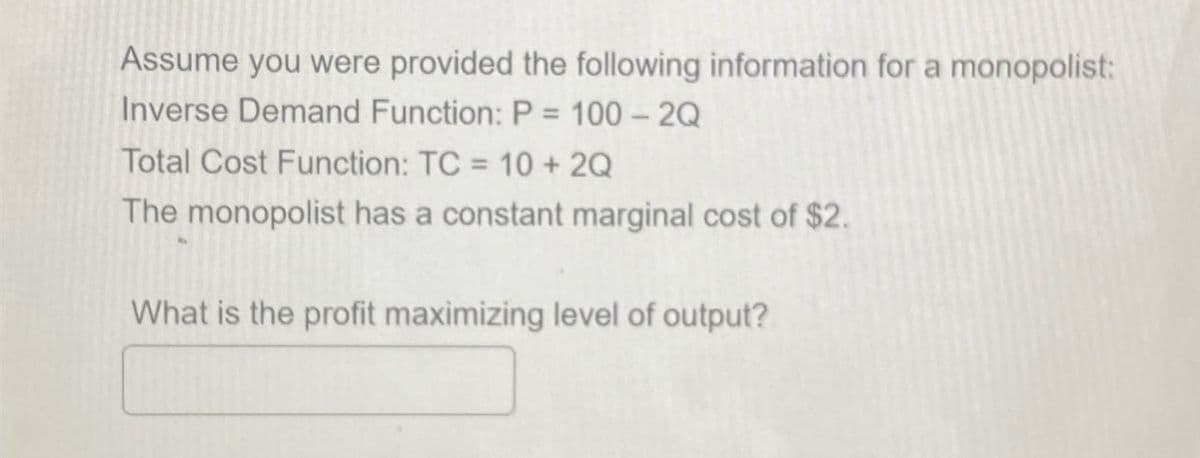 Assume you were provided the following information for a monopolist:
Inverse Demand Function: P = 100 - 2Q
Total Cost Function: TC = 10 + 2Q
The monopolist has a constant marginal cost of $2.
What is the profit maximizing level of output?