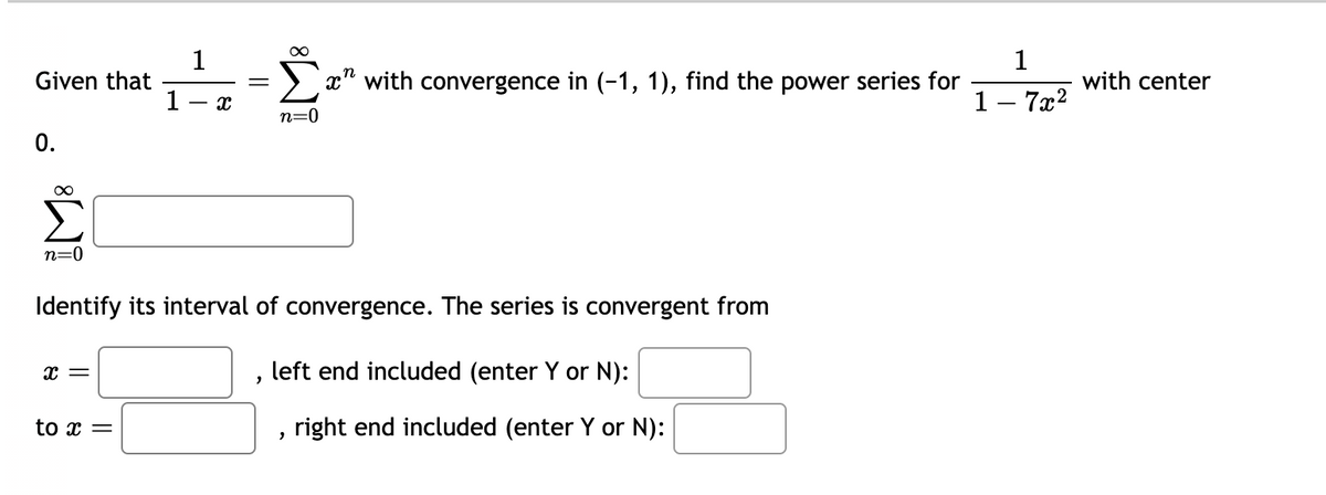 Given that
0.
∞
n=0
X =
1
1 X
Identify its interval of convergence. The series is convergent from
to x =
∞
Σ" with convergence in (-1, 1), find the power series for
n=0
"
left end included (enter Y or N):
"
right end included (enter Y or N):
1
1 - 7x²
with center