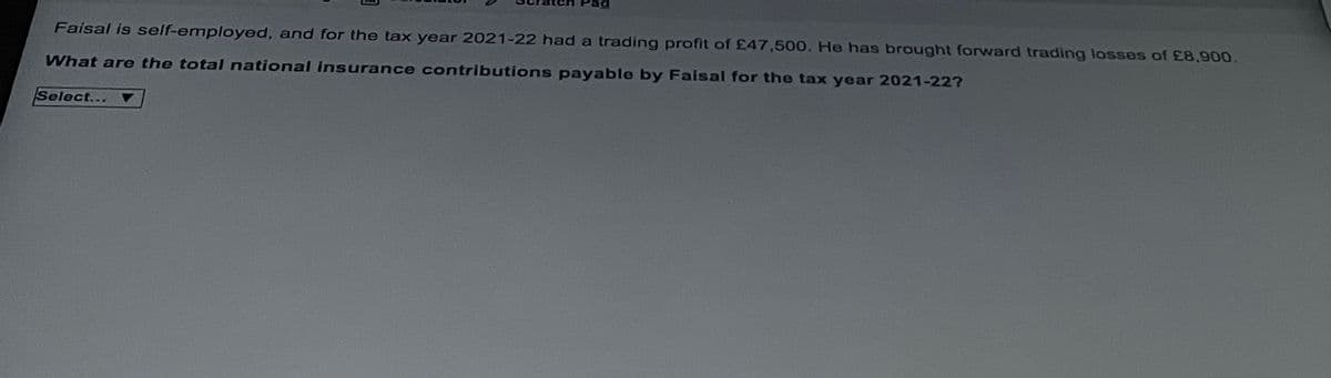 Faisal is self-employed, and for the tax year 2021-22 had a trading profit of £47,500. He has brought forward trading losses of £8,900.
What are the total national insurance contributions payable by Faisal for the tax year 2021-227
Select...