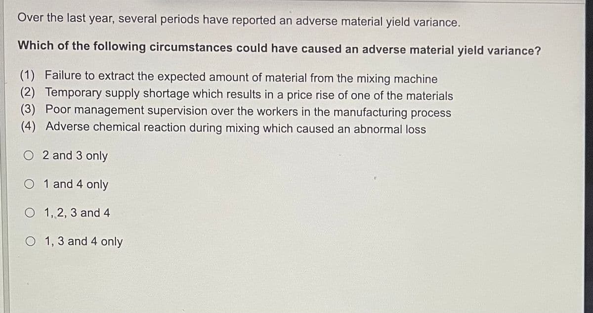 Over the last year, several periods have reported an adverse material yield variance.
Which of the following circumstances could have caused an adverse material yield variance?
(1) Failure to extract the expected amount of material from the mixing machine
(2) Temporary supply shortage which results in a price rise of one of the materials
(3) Poor management supervision over the workers in the manufacturing process
(4) Adverse chemical reaction during mixing which caused an abnormal loss
O2 and 3 only
O1 and 4 only
O 1, 2, 3 and 4
O 1, 3 and 4 only