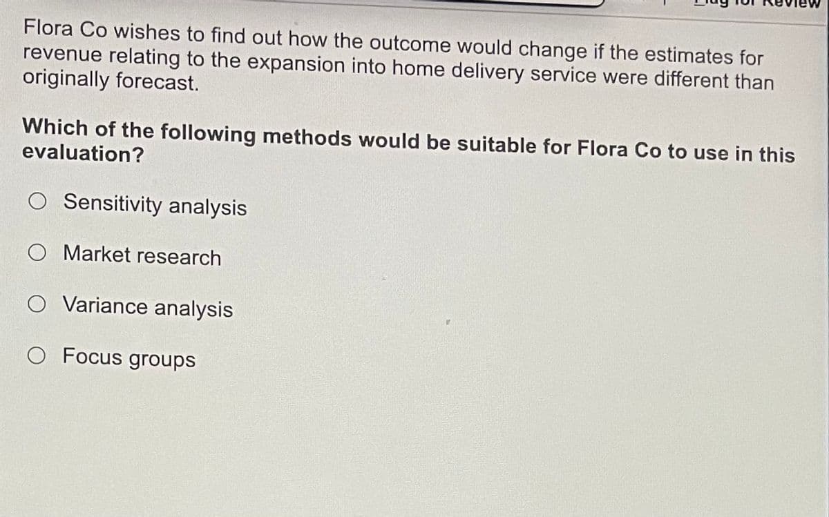 Flora Co wishes to find out how the outcome would change if the estimates for
revenue relating to the expansion into home delivery service were different than
originally forecast.
Which of the following methods would be suitable for Flora Co to use in this
evaluation?
O Sensitivity analysis
O Market research
O Variance analysis
O Focus groups