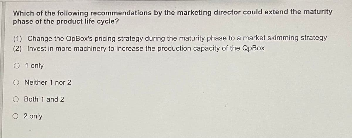 Which of the following recommendations by the marketing director could extend the maturity
phase of the product life cycle?
(1) Change the QpBox's pricing strategy during the maturity phase to a market skimming strategy
(2) Invest in more machinery to increase the production capacity of the QpBox
O 1 only
O Neither 1 nor 2
O Both 1 and 2
O 2 only
