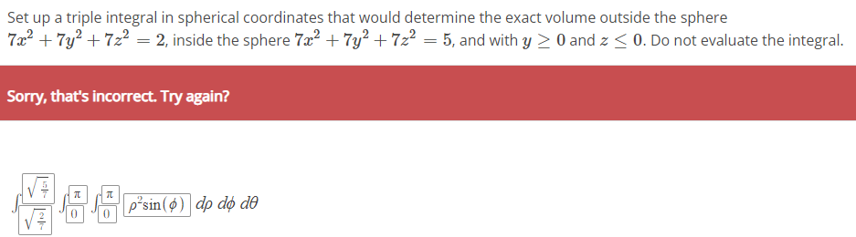 Set up a triple integral in spherical coordinates that would determine the exact volume outside the sphere
7x² + 7y² +7z² = 2, inside the sphere 7x² + 7y² +7z² = 5, and with y ≥ 0 and z <0. Do not evaluate the integral.
Sorry, that's incorrect. Try again?
T
π
p'sin (p) dp do de