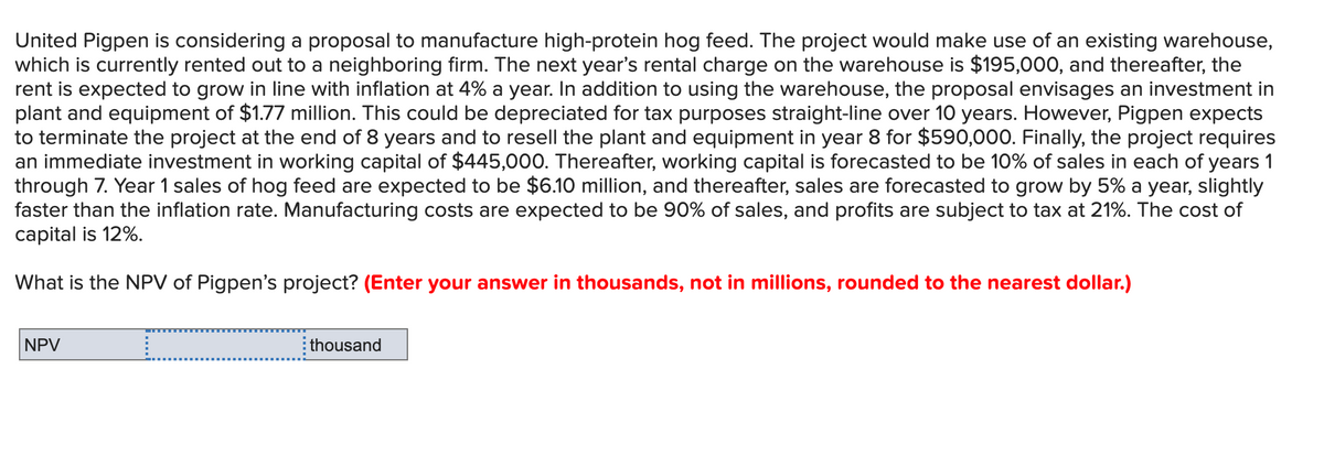 United Pigpen is considering a proposal to manufacture high-protein hog feed. The project would make use of an existing warehouse,
which is currently rented out to a neighboring firm. The next year's rental charge on the warehouse is $195,000, and thereafter, the
rent is expected to grow in line with inflation at 4% a year. In addition to using the warehouse, the proposal envisages an investment in
plant and equipment of $1.77 million. This could be depreciated for tax purposes straight-line over 10 years. However, Pigpen expects
to terminate the project at the end of 8 years and to resell the plant and equipment in year 8 for $590,000. Finally, the project requires
an immediate investment in working capital of $445,000. Thereafter, working capital is forecasted to be 10% of sales in each of years 1
through 7. Year 1 sales of hog feed are expected to be $6.10 million, and thereafter, sales are forecasted to grow by 5% a year, slightly
faster than the inflation rate. Manufacturing costs are expected to be 90% of sales, and profits are subject to tax at 21%. The cost of
capital is 12%.
What is the NPV of Pigpen's project? (Enter your answer in thousands, not in millions, rounded to the nearest dollar.)
NPV
thousand
